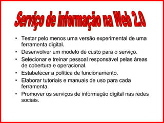 Testar pelo menos uma versão experimental de uma ferramenta digital. Desenvolver um modelo de custo para o serviço. Selecionar e treinar pessoal responsável pelas áreas de cobertura e operacional. Estabelecer a política de funcionamento. Elaborar tutoriais e manuais de uso para cada ferramenta. Promover os serviços de informação digital nas redes sociais. Serviço de informação na Web 2.0 