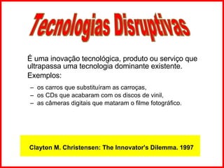É uma inovação tecnológica, produto ou serviço que ultrapassa uma tecnologia dominante existente.  Exemplos:  os carros que substituíram as carroças,  os CDs que acabaram com os discos de vinil,  as câmeras digitais que mataram o filme fotográfico. Tecnologias Disruptivas Clayton M. Christensen: The Innovator's Dilemma. 1997 