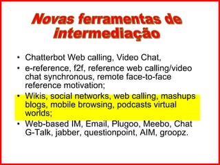 Chatterbot Web calling, Video Chat,  e-reference, f2f, reference web calling/video chat synchronous, remote face-to-face reference motivation;  Wikis, social networks, web calling, mashups blogs, mobile browsing, podcasts virtual worlds; Web-based IM, Email, Plugoo, Meebo, Chat G-Talk, jabber, questionpoint, AIM, groopz.  Novas ferramentas de intermediação 