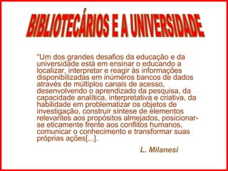 “ Um dos grandes desafios da educação e da universidade está em ensinar o educando a localizar, interpretar e reagir às informações disponibilizadas em inúmeros bancos de dados através de múltiplos canais de acesso, desenvolvendo o aprendizado da pesquisa, da capacidade analítica, interpretativa e criativa, da habilidade em problematizar os objetos de investigação, construir síntese de elementos relevantes aos propósitos almejados, posicionar-se eticamente frente aos conflitos humanos, comunicar o conhecimento e transformar suas próprias ações[...].   L. Milanesi BIBLIOTECÁRIOS E A UNIVERSIDADE 