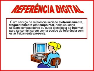   É um serviço de referência iniciado  eletronicamente ,  freqüentemente em tempo real , onde usuários utilizam computadores ou outra tecnologia da  Internet  para se comunicarem com a equipe de referência sem estar fisicamente presente. REFERÊNCIA DIGITAL 