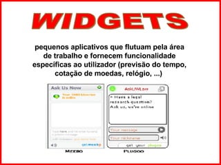 pequenos aplicativos que flutuam pela área de trabalho e fornecem funcionalidade específicas ao utilizador (previsão do tempo, cotação de moedas, relógio, ...)   WIDGETS 