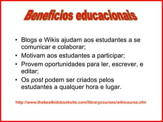 Blogs e Wikis ajudam aos estudantes a se comunicar e colaborar; Motivam aos estudantes a participar; Provem oportunidades para ler, escrever, e editar; Os  post  podem ser criados pelos estudantes a qualquer hora e lugar. http://www.thebestkidsbooksite.com/librarycourses/wikicourse.cfm Beneficios educacionais 