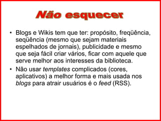 Blogs e Wikis tem que ter: propósito, freqüência, seqüência (mesmo que sejam materiais espelhados de jornais), publicidade e mesmo que seja fácil criar vários, ficar com aquele que serve melhor aos interesses da biblioteca. Não usar  templates  complicados (cores, aplicativos) a melhor forma e mais usada nos  blogs  para atrair usuários é o  feed  (RSS). Não esquecer 