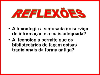 A tecnologia a ser usada no serviço de informação é a mais adequada?  A  tecnologia permite que os bibliotecários de façam coisas tradicionais da forma antiga?  REFLEXÕES 