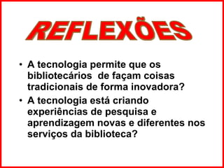 A tecnologia permite que os bibliotecários  de façam coisas tradicionais de forma inovadora?  A tecnologia está criando experiências de pesquisa e aprendizagem novas e diferentes nos serviços da biblioteca? REFLEXÕES 