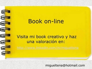Book on-line

Visita mi book creativo y haz
     una valoración en:
http://www.linkedin.com/in/migueltena




                 migueltena@hotmail.com
 