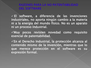 Cualquier programa informático está compuesto de millones de componentes (procesos, algoritmos) que pudieran ser patentados y esto haría inviable un proyecto de software por parte de cualquier empresa o equipo de programadores.