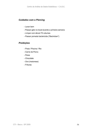 Centro de Análise de Dados Estatísticos – C.A.D.E.




      Cuidados com o Piercing


             - Lavar bem
             - Passar gelo no local durante a primeira semana
             - Limpar com álcool 70 volumes
             - Passar pomada bactericida (“Bactroban”)


      Proibições

             - Praia / Piscina / Rio
             - Carne de Porco
             - Peixe
             - Chocolate
             - Ovo (maionese)
             - Frituras




CTI – Bauru - SP 2009                                                 54
 