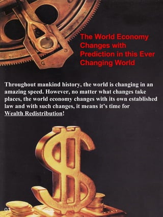 The World Economy Changes with Prediction in this Ever Changing World Throughout mankind history, the world is changing in an amazing speed. However, no matter what changes take places, the world economy changes with its own established law and with such changes, it means it’s time for  Wealth Redistribution ! 