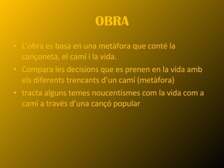 OBRA L’obra es basa en una metàfora que conté la cançoneta, el camí i la vida. Compara les decisions que es prenen en la vida amb els diferents trencants d’un camí (metàfora) tracta alguns temes noucentismes com la vida com a camí a través d’una cançó popular 