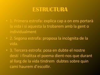 ESTRUCTURA 1. Primera estrofa:  explica cap a on ens portarà la vida i si aquesta la trobarem amb la gent o individualment 2. Segona estrofa: proposa la incògnita de la vida. 3. Tercera estrofa: posa en dubte el nostre destí  i finalitza el poema dient-nos que durant al llarg de la vida tindrem  dubtes sobre quin camí haurem d’escollir. 