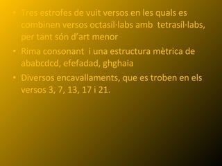 Tres estrofes de vuit versos en les quals es combinen versos octasíl·labs amb  tetrasíl·labs, per tant són d’art menor Rima consonant  i una estructura mètrica de ababcdcd, efefadad, ghghaia Diversos encavallaments, que es troben en els versos 3, 7, 13, 17 i 21. 