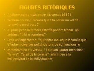 FIGURES RETÒRIQUES Anàfores compresos entre els versos 16 i 21 Trobem personificacions quan fa parlar un vel de teranyina en el vers 7 Al principi de la tercera estrofa podem trobar  un antítesi: ''trist o somrient‘’ Crea un  hipérbaton: ''qui sabrà mai aquest camí a que e Trobem diversos polisíndetons de conjuncions: o Metàfores en els versos  3 i 4 quan l’autor menciona “la vila” i “el pi de la carena” referint-se a la col·lectivitat i a la individualitat. 