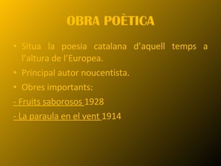 OBRA POÈTICA Situa la poesia catalana d’aquell temps a l’altura de l’Europea.  Principal autor noucentista. Obres importants:  - Fruits saborosos  1928 - La paraula en el vent  1914 