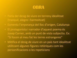 OBRA Parla del desig de viure en terreny idealitzat (tranquil, alegre i harmoitzat) Esmenta l’enyorança del lloc d’origen, Catalunya El protagonista i narrador d’aquest poema és Josep Carner, amb un punt de vista subjectiu. Ex:  “Si fossin al meu fat les terres estrangeres” Mitifica el desig de viure en un país tant idealitzat utilitzant algunes figures retòriques com les personificacions o les repeticions 