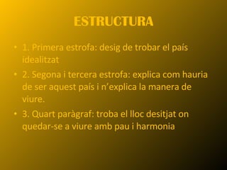 ESTRUCTURA 1. Primera estrofa: desig de trobar el país idealitzat 2. Segona i tercera estrofa: explica com hauria de ser aquest país i n’explica la manera de viure. 3. Quart paràgraf: troba el lloc desitjat on quedar-se a viure amb pau i harmonia 