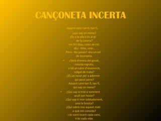 CANÇONETA INCERTA Aquest camí tan fi, tan fi,  ¿qui sap on mena? ¿És a la vila o és al pi  de la carena? Un lliri blau, color de cel, diu: -Vine, vine-. Però: -No passis! -diu un vel  de teranyina. ¿Serà drecera del gosat, rossola ingrata, o bé un camí d’enamorat, colgat de mata? ¿És un recer per a adormir  qui passi pena? Aquest camí tan fi, tan fi, qui sap on mena? ¿Qui sap si trist o somrient  acull son hoste? ¿Qui sap si mor sobtadament, sota la brosta? ¿Qui sabrà mai aquest matí  a què em convida? I és camí incert cada camí, n’és cada vida. 