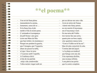 **el poema** Una nit de lluna plena  tramuntàrem la carena,  lentament, sense dir re …  Si la lluna feia el ple  també el féu la nostra pena.  L’estimada m’acompanya  de pell bruna i aire greu  (com una Mare de Déu  que han trobat a la muntanya.)  Perquè ens perdoni la guerra,  que l’ensagna, que l’esguerra,  abans de passar la ratlla,  m’ajec i beso la terra  i l’acarono amb l’espatlla.  A Catalunya deixí  el dia de ma partida mitja vida condormida:  l’altra meitat vingué amb mi  per no deixar-me sens vida.  Avui en terres de França  i demà més lluny potser,  no em moriré d’enyorança  ans d’enyorança viuré.  En ma terra del Vallès  tres turons fan una serra,  quatre pins un bosc espès,  cinc quarteres massa terra.  “ Com el Vallès no hi ha res”.  Que els pins cenyeixin la cala,  l’ermita dalt del pujol;  i a la platja un tenderol  que batega com una ala.  Una esperança desfeta,  una recança infinita.  I una pàtria tan petita  que la somio completa 