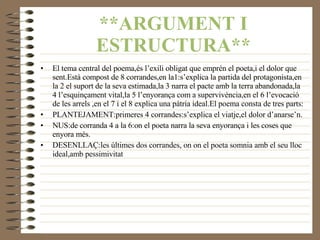 **ARGUMENT I ESTRUCTURA** El tema central del poema,és l’exili obligat que emprén el poeta,i el dolor que sent.Està compost de 8 corrandes,en la1:s’explica la partida del protagonista,en la 2 el suport de la seva estimada,la 3 narra el pacte amb la terra abandonada,la 4 l’esquinçament vital,la 5 l’enyorança com a supervivència,en el 6 l’evocació de les arrels ,en el 7 i el 8 explica una pàtria ideal.El poema consta de tres parts: PLANTEJAMENT:primeres 4 corrandes:s’explica el viatje,el dolor d’anarse’n. NUS:de corranda 4 a la 6:on el poeta narra la seva enyorança i les coses que enyora més. DESENLLAÇ:les últimes dos corrandes, on on el poeta somnia amb el seu lloc ideal,amb pessimivitat 