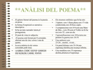 **ANÀLISI DEL POEMA** Els recursos estilístics que hi ha són: 3 èpitets: vers 1:lluna plena,vers 17:vida condormida,vers 26:bosc espès. 3 comparacions:vers 8-9:com una Mare de Déu...;vers 28:com el Vallès no hi ha res;vers 32...com un ala. 2 personificacions:vers 10:la terra ens perdoni la guerra;vers 18-19. Una antítesis:vers 23-24:...moriré...viviré... Un paral.lelisme.vers 33-34:una esperança desfeta,una recança infinita. Una metàfora:vers 33:esperança desfeta , absència d’esperança El gènere literari del poema és la poesía  en prosa la forma d’expressió es narrativa-descriptiva hi ha un únic narrador intern,el protagonista. El punt de vista és subjectiu .El poema está format per 8 corrandes alternat una de cinc versos i una de quatre, la seva mètrica és de versos octosílabs,amb rima: AABBA CDDC EEFEF GHHGH IJIJ KEKEK LMML NNNN 