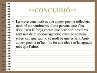 **CONCLUSIÓ** La meva conclusió es que aquest poema reflecteix molt bé els sentiments d’una persona que s’ha d’exiliar a la força,encara que pero sort nosaltres som una de le spoque sgeneracions que no hem sofert cap guerra,i no sé molt bé que es sent.Amb aquest poema m’he n’he fet una ides i m’ha agradat més que l’altre. 