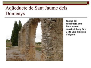 Aqüeducte de Sant Jaume dels Domenys També dit aqüeducte dels Arcs, va ser construït l’any IV o V i fa uns 4 metres d’alçada. 