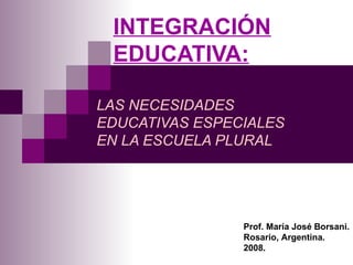 INTEGRACIÓN EDUCATIVA: LAS NECESIDADES EDUCATIVAS ESPECIALES EN LA ESCUELA PLURAL Prof. María José Borsani. Rosario, Argentina. 2008. 