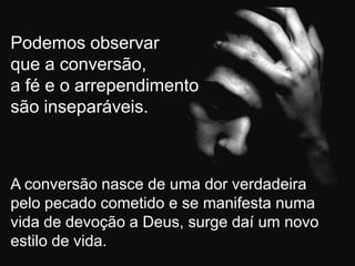 Podemos observar
que a conversão,
a fé e o arrependimento
são inseparáveis.



A conversão nasce de uma dor verdadeira
pelo pecado cometido e se manifesta numa
vida de devoção a Deus, surge daí um novo
estilo de vida.
 