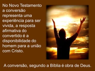 No Novo Testamento
a conversão
representa uma
experiência para ser
vivida, a resposta
afirmativa do
convertido é a
disponibilidade do
homem para a união
com Cristo.


A conversão, segundo a Bíblia é obra de Deus.
 