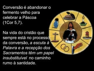 Conversão é abandonar o
fermento velho para
celebrar a Páscoa
(1Cor 5,7).

Na vida do cristão que
sempre está no processo
da conversão, a escuta à
Palavra e a recepção dos
Sacramentos têm um papel
insubstituível no caminho
rumo à santidade.
 