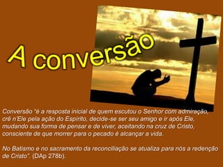 Conversão “é a resposta inicial de quem escutou o Senhor com admiração,
crê n‟Ele pela ação do Espírito, decide-se ser seu amigo e ir após Ele,
mudando sua forma de pensar e de viver, aceitando na cruz de Cristo,
consciente de que morrer para o pecado é alcançar a vida.

No Batismo e no sacramento da reconciliação se atualiza para nós a redenção
de Cristo”. (DAp 278b).
 