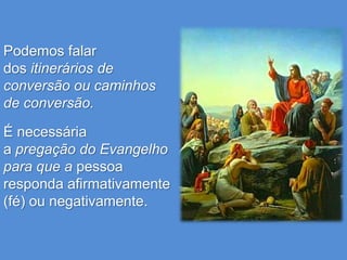 Podemos falar
dos itinerários de
conversão ou caminhos
de conversão.

É necessária
a pregação do Evangelho
para que a pessoa
responda afirmativamente
(fé) ou negativamente.
 
