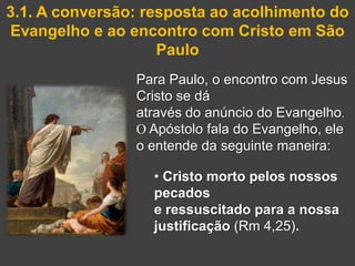 3.1. A conversão: resposta ao acolhimento do
Evangelho e ao encontro com Cristo em São
                    Paulo
                Para Paulo, o encontro com Jesus
                Cristo se dá
                através do anúncio do Evangelho.
                O Apóstolo fala do Evangelho, ele
                o entende da seguinte maneira:

                  • Cristo morto pelos nossos
                  pecados
                  e ressuscitado para a nossa
                  justificação (Rm 4,25).
 