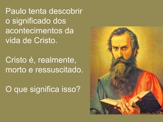 Paulo tenta descobrir
o significado dos
acontecimentos da
vida de Cristo.

Cristo é, realmente,
morto e ressuscitado.

O que significa isso?
 