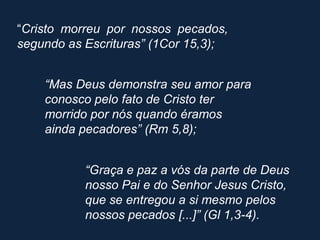 “Cristo morreu por nossos pecados,
segundo as Escrituras” (1Cor 15,3);


    “Mas Deus demonstra seu amor para
    conosco pelo fato de Cristo ter
    morrido por nós quando éramos
    ainda pecadores” (Rm 5,8);


           “Graça e paz a vós da parte de Deus
           nosso Pai e do Senhor Jesus Cristo,
           que se entregou a si mesmo pelos
           nossos pecados [...]” (Gl 1,3-4).
 