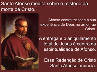 Santo Afonso medita sobre o mistério da
morte de Cristo.

                     Afonso centraliza toda a sua
                 experiência de Deus no amor ao
                                           Cristo.

                A entrega e o aniquilamento
                  total de Jesus é centro da
                  espiritualidade de Afonso.

                   Essa Redenção de Cristo
                     Santo Afonso anuncia.
 