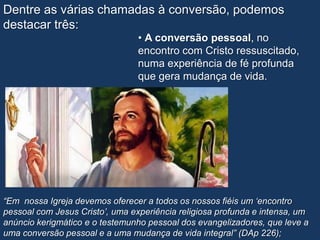 Dentre as várias chamadas à conversão, podemos
destacar três:
                                 • A conversão pessoal, no
                                 encontro com Cristo ressuscitado,
                                 numa experiência de fé profunda
                                 que gera mudança de vida.




“Em nossa Igreja devemos oferecer a todos os nossos fiéis um „encontro
pessoal com Jesus Cristo‟, uma experiência religiosa profunda e intensa, um
anúncio kerigmático e o testemunho pessoal dos evangelizadores, que leve a
uma conversão pessoal e a uma mudança de vida integral” (DAp 226);
 