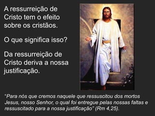 A ressurreição de
Cristo tem o efeito
sobre os cristãos.

O que significa isso?

Da ressurreição de
Cristo deriva a nossa
justificação.


“Para nós que cremos naquele que ressuscitou dos mortos
Jesus, nosso Senhor, o qual foi entregue pelas nossas faltas e
ressuscitado para a nossa justificação” (Rm 4,25).
 
