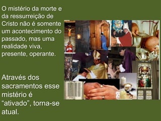 O mistério da morte e
da ressurreição de
Cristo não é somente
um acontecimento do
passado, mas uma
realidade viva,
presente, operante.


Através dos
sacramentos esse
mistério é
“ativado”, torna-se
atual.
 