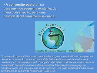 • A conversão pastoral, na
  passagem do esquema existente, de
  mera conservação, para uma
  pastoral decididamente missionária:




“A conversão pastoral de nossas comunidades exige que se vá além de uma pastoral
de mera conservação para uma pastoral decididamente missionária. Assim, será
possível que „o único programa do Evangelho siga introduzindo-se na história de cada
comunidade eclesial‟ com novo ardor missionário, fazendo com que a Igreja se
manifeste como uma mãe que nos sai ao encontro, uma casa acolhedora, uma escola
permanente de comunhão missionária” (DAp 370);
 