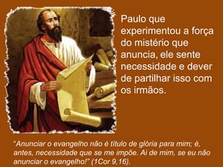 Paulo que
                               experimentou a força
                               do mistério que
                               anuncia, ele sente
                               necessidade e dever
                               de partilhar isso com
                               os irmãos.




“Anunciar o evangelho não é título de glória para mim; é,
antes, necessidade que se me impõe. Ai de mim, se eu não
anunciar o evangelho!” (1Cor 9,16).
 