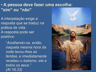 • A pessoa deve fazer uma escolha:
"sim" ou "não"

A interpelação exige a
resposta que se traduz na
prática de vida.
A resposta pode ser
positiva:
  “Acolhendo-os, então,
  naquela mesma hora da
  noite lavou-lhes as
  feridas, e imediatamente
  recebeu o batismo, ele e
  todos os seus.”
  (At 16,33)
 