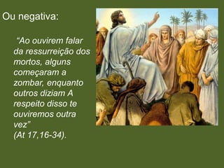Ou negativa:

   “Ao ouvirem falar
  da ressurreição dos
  mortos, alguns
  começaram a
  zombar, enquanto
  outros diziam A
  respeito disso te
  ouviremos outra
  vez”
  (At 17,16-34).
 