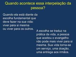 Quando acontece essa interpelação da
              pessoa?
Quando ela está diante da
escolha fundamental que
deve fazer na sua vida:
viver para si mesma
ou viver para os outros.
                         A escolha se traduz na
                         prática da vida, a pessoa
                         que aceitou o evangelho
                         não pode mais viver para si
                         mesma. Sua vida torna-se
                         um serviço, uma doação,
                         uma entrega aos irmãos.
 