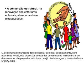 • A conversão estrutural, na
   renovação das estruturas
   eclesiais, abandonando as
   ultrapassadas:




“[...] Nenhuma comunidade deve se isentar de entrar decididamente, com
todas suas forças, nos processos constantes de renovação missionária e de
abandonar as ultrapassadas estruturas que já não favoreçam a transmissão da
fé” (DAp 365).
 