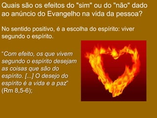 Quais são os efeitos do "sim" ou do "não" dado
ao anúncio do Evangelho na vida da pessoa?

No sentido positivo, é a escolha do espírito: viver
segundo o espírito.

“Com efeito, os que vivem
segundo o espírito desejam
as coisas que são do
espírito. [...] O desejo do
espírito é a vida e a paz”
(Rm 8,5-6);
 