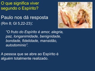 O que significa viver
segundo o Espírito?

Paulo nos dá resposta
(Rm 8; Gl 5,22-23):

  “O fruto do Espírito é amor, alegria,
  paz, longanimidade, benignidade,
  bondade, fidelidade, mansidão,
  autodomínio”.

A pessoa que se abre ao Espírito é
alguém totalmente realizado.
 
