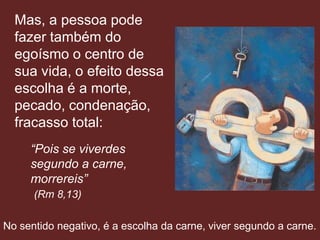 Mas, a pessoa pode
  fazer também do
  egoísmo o centro de
  sua vida, o efeito dessa
  escolha é a morte,
  pecado, condenação,
  fracasso total:
     “Pois se viverdes
     segundo a carne,
     morrereis”
      (Rm 8,13)

No sentido negativo, é a escolha da carne, viver segundo a carne.
 