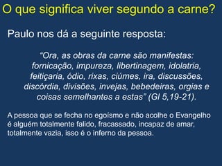 O que significa viver segundo a carne?
Paulo nos dá a seguinte resposta:

          “Ora, as obras da carne são manifestas:
       fornicação, impureza, libertinagem, idolatria,
      feitiçaria, ódio, rixas, ciúmes, ira, discussões,
    discórdia, divisões, invejas, bebedeiras, orgias e
         coisas semelhantes a estas” (Gl 5,19-21).

A pessoa que se fecha no egoísmo e não acolhe o Evangelho
é alguém totalmente falido, fracassado, incapaz de amar,
totalmente vazia, isso é o inferno da pessoa.
 